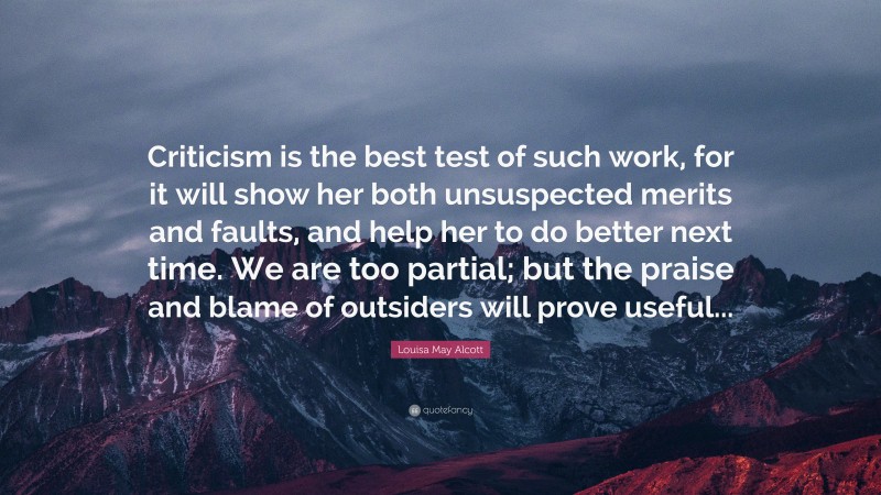 Louisa May Alcott Quote: “Criticism is the best test of such work, for it will show her both unsuspected merits and faults, and help her to do better next time. We are too partial; but the praise and blame of outsiders will prove useful...”