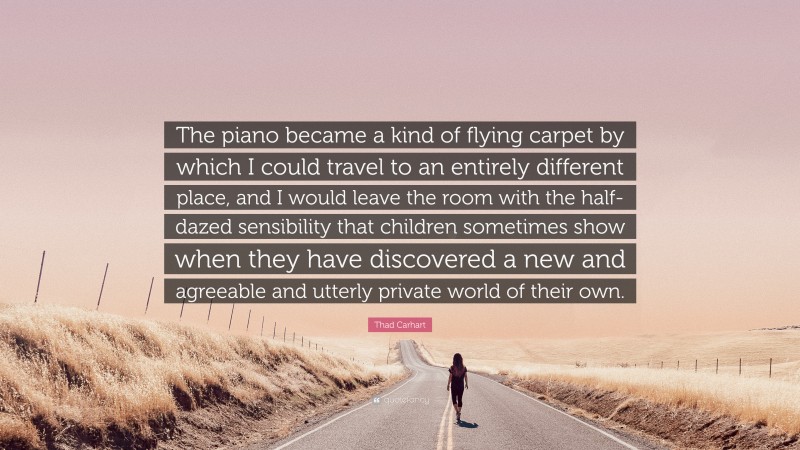 Thad Carhart Quote: “The piano became a kind of flying carpet by which I could travel to an entirely different place, and I would leave the room with the half-dazed sensibility that children sometimes show when they have discovered a new and agreeable and utterly private world of their own.”