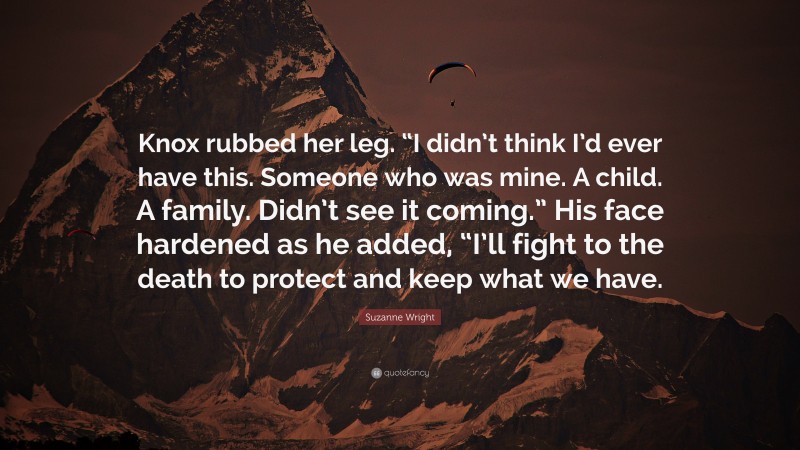 Suzanne Wright Quote: “Knox rubbed her leg. “I didn’t think I’d ever have this. Someone who was mine. A child. A family. Didn’t see it coming.” His face hardened as he added, “I’ll fight to the death to protect and keep what we have.”