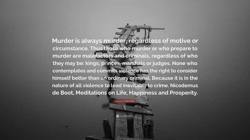 Andrzej Sapkowski Quote: “Murder is always murder, regardless of motive or circumstance. Thus those who murder or who prepare to murder are malefactors and criminals, regardless of who they may be: kings, princes, marshals or judges. None who contemplates and commits violence has the right to consider himself better than an ordinary criminal. Because it is in the nature of all violence to lead inevitably to crime. Nicodemus de Boot, Meditations on Life, Happiness and Prosperity.”