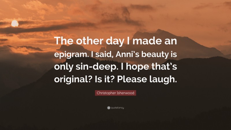 Christopher Isherwood Quote: “The other day I made an epigram. I said, Anni’s beauty is only sin-deep. I hope that’s original? Is it? Please laugh.”