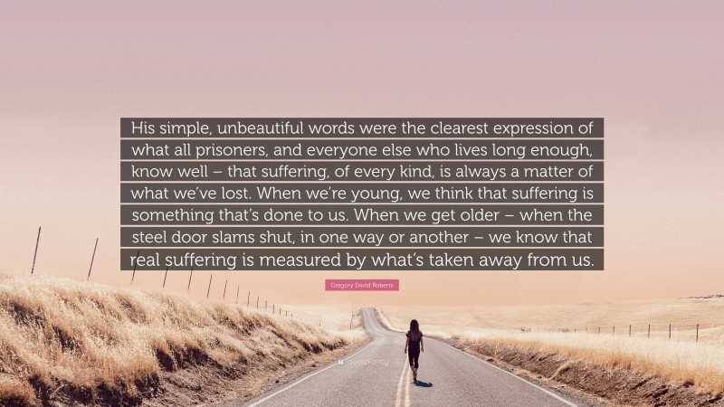 Gregory David Roberts Quote: “His simple, unbeautiful words were the clearest expression of what all prisoners, and everyone else who lives long enough, know well – that suffering, of every kind, is always a matter of what we’ve lost. When we’re young, we think that suffering is something that’s done to us. When we get older – when the steel door slams shut, in one way or another – we know that real suffering is measured by what’s taken away from us.”