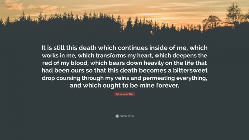 Rainer Maria Rilke Quote: “It is still this death which continues inside of me, which works in me, which transforms my heart, which deepens the red of my blood, which bears down heavily on the life that had been ours so that this death becomes a bittersweet drop coursing through my veins and permeating everything, and which ought to be mine forever.”
