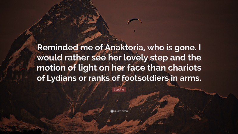 Sappho Quote: “Reminded me of Anaktoria, who is gone. I would rather see her lovely step and the motion of light on her face than chariots of Lydians or ranks of footsoldiers in arms.”