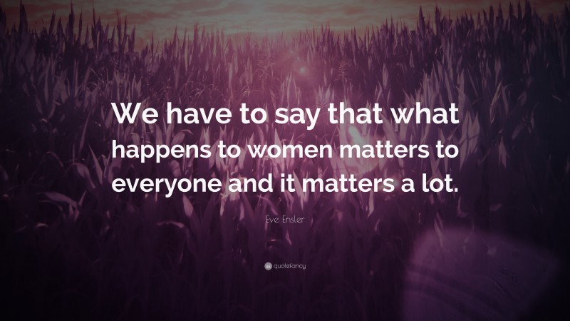 Eve Ensler Quote: “We have to say that what happens to women matters to everyone and it matters a lot.”