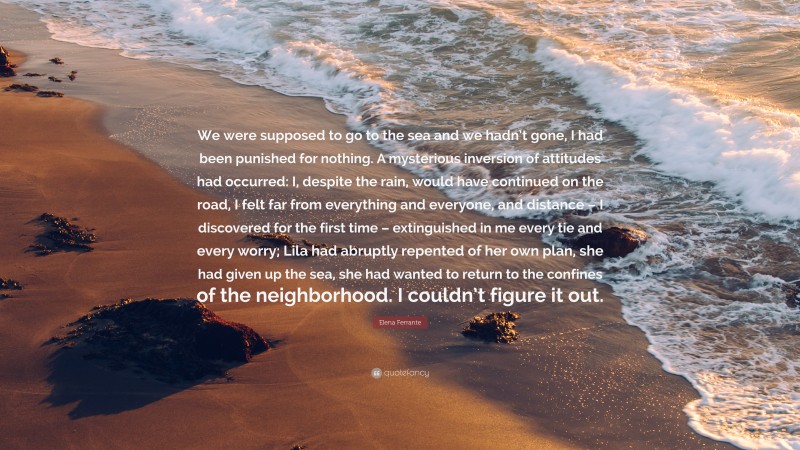 Elena Ferrante Quote: “We were supposed to go to the sea and we hadn’t gone, I had been punished for nothing. A mysterious inversion of attitudes had occurred: I, despite the rain, would have continued on the road, I felt far from everything and everyone, and distance – I discovered for the first time – extinguished in me every tie and every worry; Lila had abruptly repented of her own plan, she had given up the sea, she had wanted to return to the confines of the neighborhood. I couldn’t figure it out.”