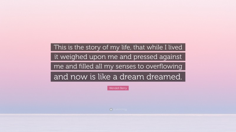 Wendell Berry Quote: “This is the story of my life, that while I lived it weighed upon me and pressed against me and filled all my senses to overflowing and now is like a dream dreamed.”