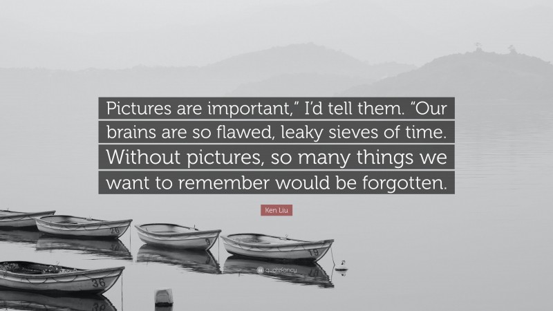 Ken Liu Quote: “Pictures are important,” I’d tell them. “Our brains are so flawed, leaky sieves of time. Without pictures, so many things we want to remember would be forgotten.”