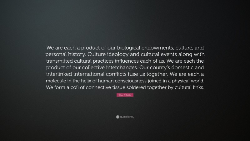 Kilroy J. Oldster Quote: “We are each a product of our biological endowments, culture, and personal history. Culture ideology and cultural events along with transmitted cultural practices influences each of us. We are each the product of our collective interchanges. Our county’s domestic and interlinked international conflicts fuse us together. We are each a molecule in the helix of human consciousness joined in a physical world. We form a coil of connective tissue soldered together by cultural links.”