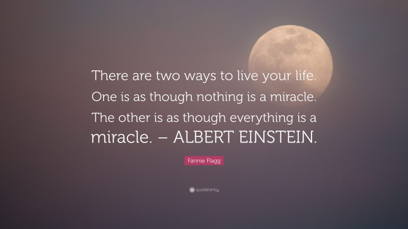 Fannie Flagg Quote: “There are two ways to live your life. One is as though nothing is a miracle. The other is as though everything is a miracle. – ALBERT EINSTEIN.”