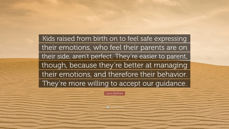 Laura Markham Quote: “Kids raised from birth on to feel safe expressing their emotions, who feel their parents are on their side, aren’t perfect. They’re easier to parent, though, because they’re better at managing their emotions, and therefore their behavior. They’re more willing to accept our guidance.”