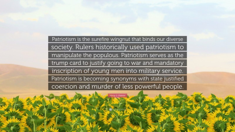 Kilroy J. Oldster Quote: “Patriotism is the surefire wingnut that binds our diverse society. Rulers historically used patriotism to manipulate the populous. Patriotism serves as the trump card to justify going to war and mandatory inscription of young men into military service. Patriotism is becoming synonyms with state justified coercion and murder of less powerful people.”