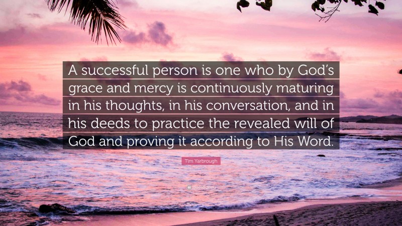 Tim Yarbrough Quote: “A successful person is one who by God’s grace and mercy is continuously maturing in his thoughts, in his conversation, and in his deeds to practice the revealed will of God and proving it according to His Word.”