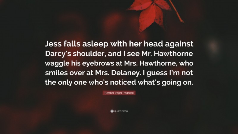 Heather Vogel Frederick Quote: “Jess falls asleep with her head against Darcy’s shoulder, and I see Mr. Hawthorne waggle his eyebrows at Mrs. Hawthorne, who smiles over at Mrs. Delaney. I guess I’m not the only one who’s noticed what’s going on.”