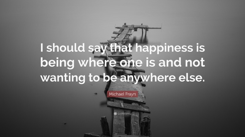 Michael Frayn Quote: “I should say that happiness is being where one is and not wanting to be anywhere else.”