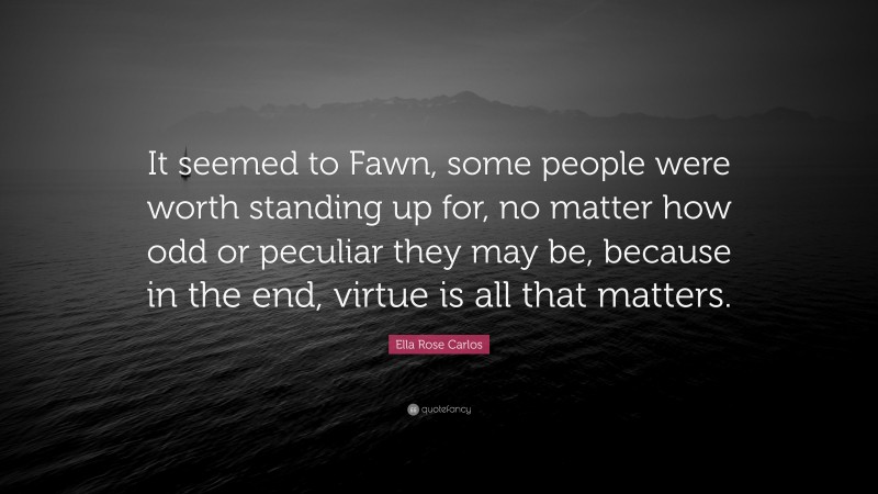 Ella Rose Carlos Quote: “It seemed to Fawn, some people were worth standing up for, no matter how odd or peculiar they may be, because in the end, virtue is all that matters.”