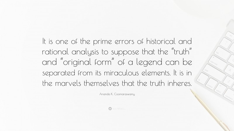 Ananda K. Coomaraswamy Quote: “It is one of the prime errors of historical and rational analysis to suppose that the “truth” and “original form” of a legend can be separated from its miraculous elements. It is in the marvels themselves that the truth inheres.”