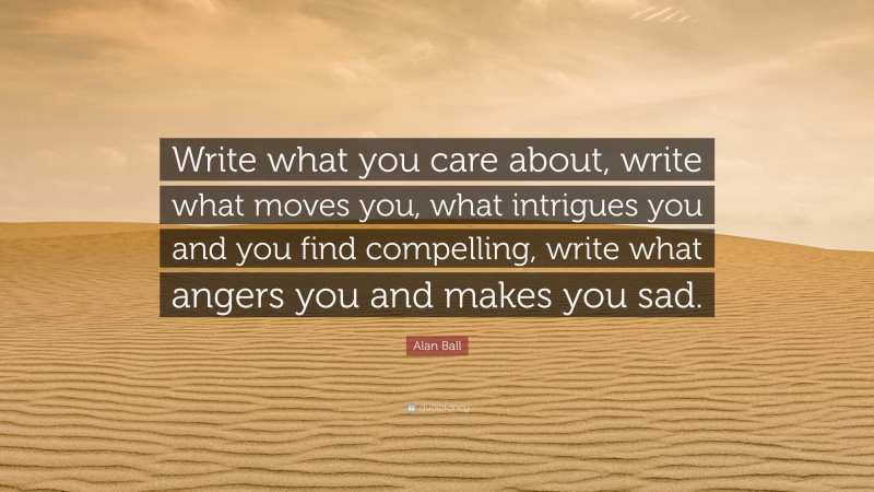 Alan Ball Quote: “Write what you care about, write what moves you, what intrigues you and you find compelling, write what angers you and makes you sad.”