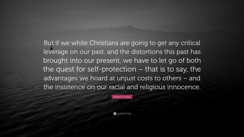 Robert P. Jones Quote: “But if we white Christians are going to get any critical leverage on our past, and the distortions this past has brought into our present, we have to let go of both the quest for self-protection – that is to say, the advantages we hoard at unjust costs to others – and the insistence on our racial and religious innocence.”