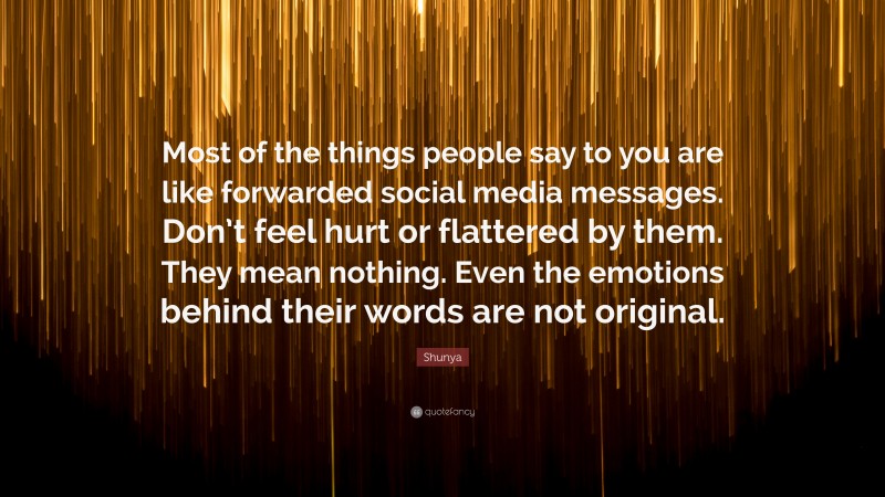 Shunya Quote: “Most of the things people say to you are like forwarded social media messages. Don’t feel hurt or flattered by them. They mean nothing. Even the emotions behind their words are not original.”