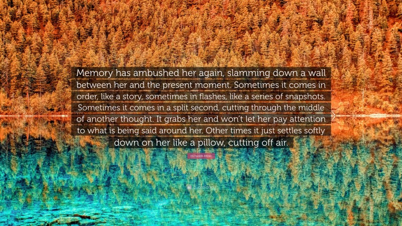 Meredith Miller Quote: “Memory has ambushed her again, slamming down a wall between her and the present moment. Sometimes it comes in order, like a story, sometimes in flashes, like a series of snapshots. Sometimes it comes in a split second, cutting through the middle of another thought. It grabs her and won’t let her pay attention to what is being said around her. Other times it just settles softly down on her like a pillow, cutting off air.”