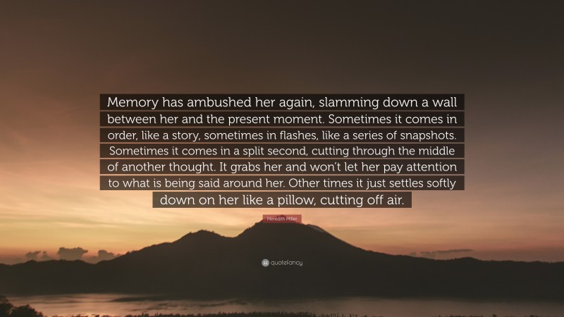 Meredith Miller Quote: “Memory has ambushed her again, slamming down a wall between her and the present moment. Sometimes it comes in order, like a story, sometimes in flashes, like a series of snapshots. Sometimes it comes in a split second, cutting through the middle of another thought. It grabs her and won’t let her pay attention to what is being said around her. Other times it just settles softly down on her like a pillow, cutting off air.”