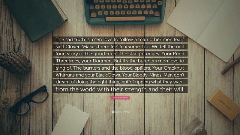 Joe Abercrombie Quote: “The sad truth is, men love to follow a man other men fear,” said Clover. “Makes them feel fearsome, too. We tell the odd fond story of the good men. The straight edges. Your Rudd Threetrees, your Dogmen. But it’s the butchers men love to sing of. The burners and the blood-spillers. Your Cracknut Whirruns and your Black Dows. Your Bloody-Nines. Men don’t dream of doing the right thing, but of ripping what they want from the world with their strength and their will.”