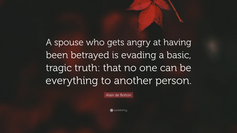 Alain de Botton Quote: “A spouse who gets angry at having been betrayed is evading a basic, tragic truth: that no one can be everything to another person.”