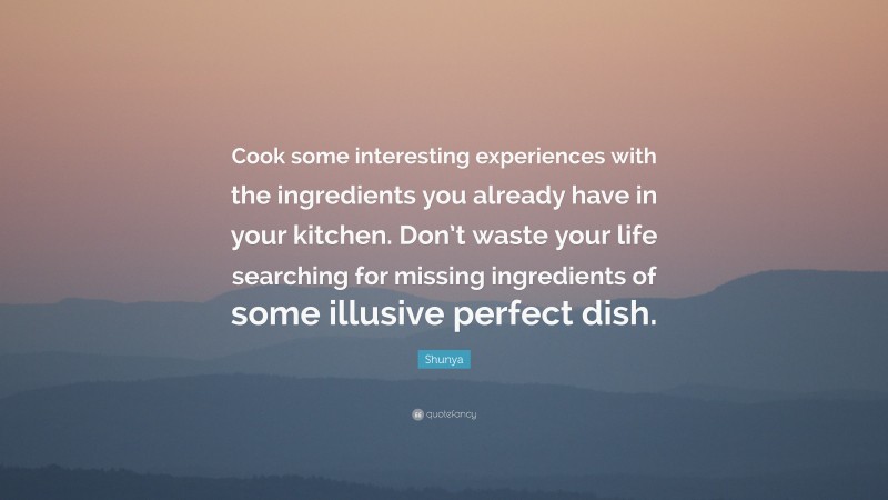 Shunya Quote: “Cook some interesting experiences with the ingredients you already have in your kitchen. Don’t waste your life searching for missing ingredients of some illusive perfect dish.”