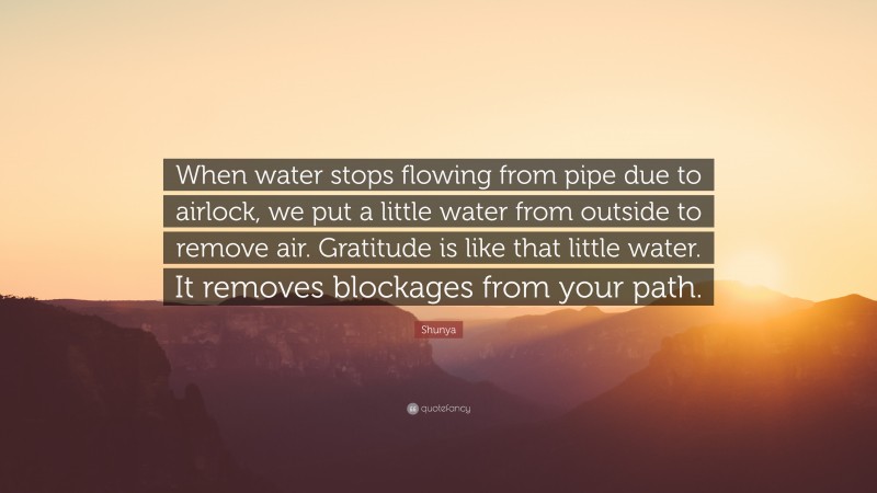 Shunya Quote: “When water stops flowing from pipe due to airlock, we put a little water from outside to remove air. Gratitude is like that little water. It removes blockages from your path.”