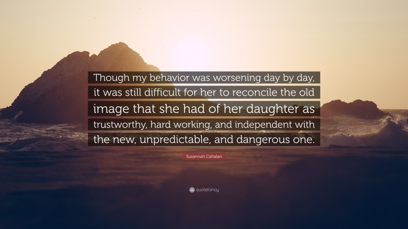 Susannah Cahalan Quote: “Though my behavior was worsening day by day, it was still difficult for her to reconcile the old image that she had of her daughter as trustworthy, hard working, and independent with the new, unpredictable, and dangerous one.”