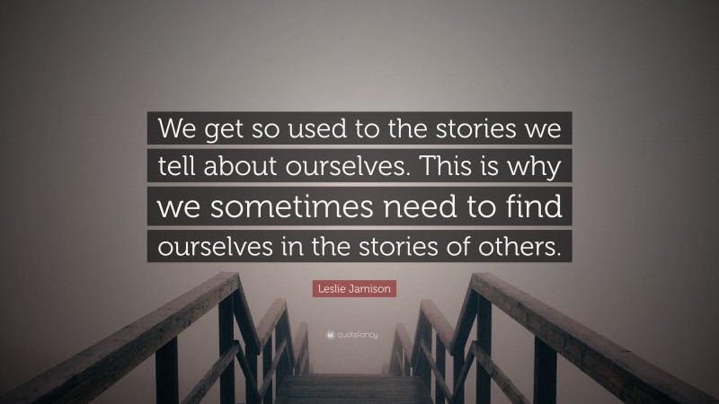 Leslie Jamison Quote: “We get so used to the stories we tell about ourselves. This is why we sometimes need to find ourselves in the stories of others.”