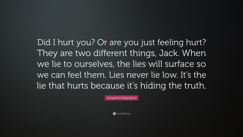 Jacqueline Edgington Quote: “Did I hurt you? Or are you just feeling hurt? They are two different things, Jack. When we lie to ourselves, the lies will surface so we can feel them. Lies never lie low. It’s the lie that hurts because it’s hiding the truth.”