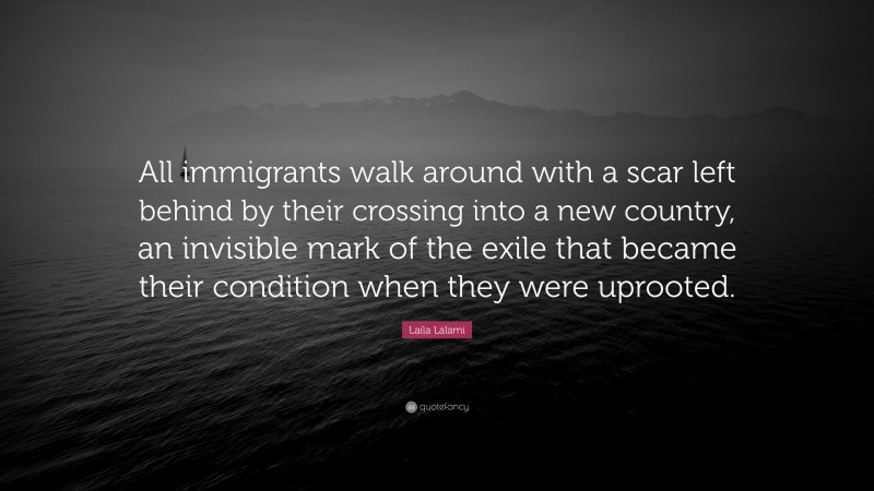 Laila Lalami Quote: “All immigrants walk around with a scar left behind by their crossing into a new country, an invisible mark of the exile that became their condition when they were uprooted.”