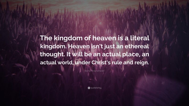 Rachel Braunscheidel Quote: “The kingdom of heaven is a literal kingdom. Heaven isn’t just an ethereal thought. It will be an actual place, an actual world, under Christ’s rule and reign.”