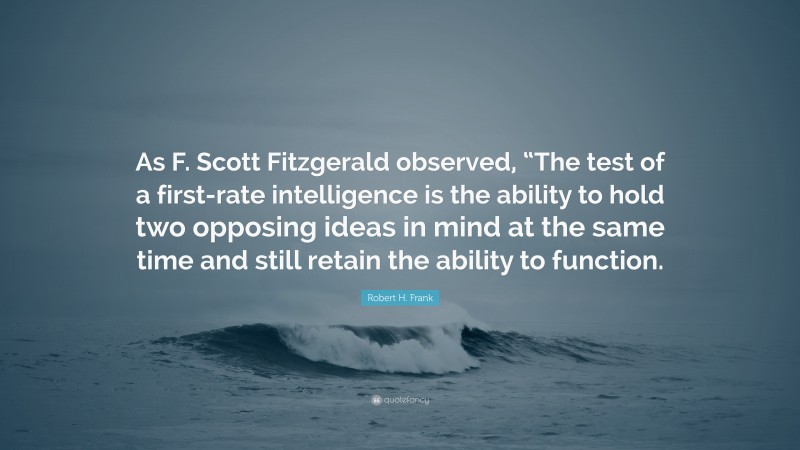 Robert H. Frank Quote: “As F. Scott Fitzgerald observed, “The test of a first-rate intelligence is the ability to hold two opposing ideas in mind at the same time and still retain the ability to function.”