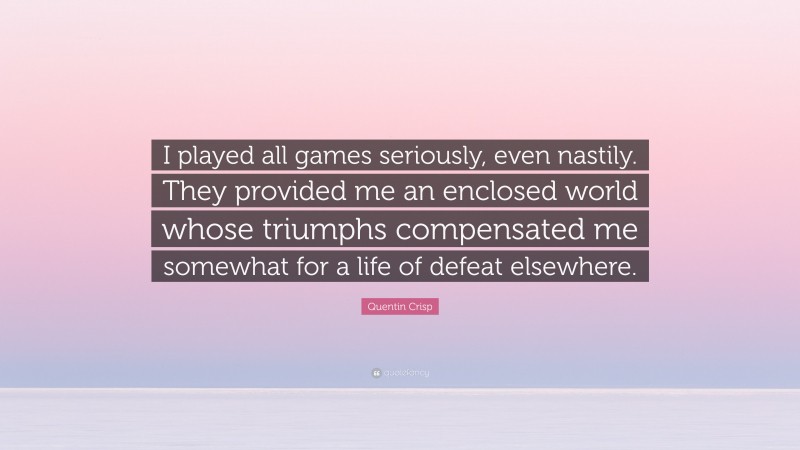 Quentin Crisp Quote: “I played all games seriously, even nastily. They provided me an enclosed world whose triumphs compensated me somewhat for a life of defeat elsewhere.”