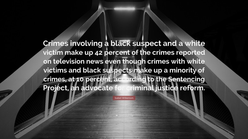 Isabel Wilkerson Quote: “Crimes involving a black suspect and a white victim make up 42 percent of the crimes reported on television news even though crimes with white victims and black suspects make up a minority of crimes, at 10 percent, according to the Sentencing Project, an advocate for criminal justice reform.”