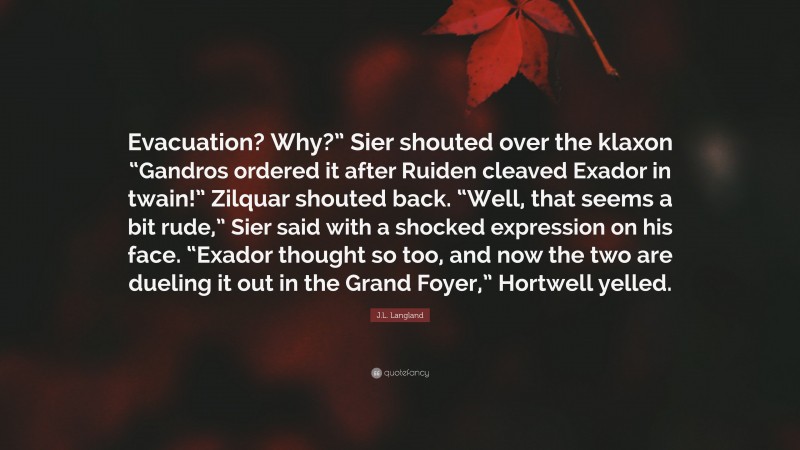 J.L. Langland Quote: “Evacuation? Why?” Sier shouted over the klaxon “Gandros ordered it after Ruiden cleaved Exador in twain!” Zilquar shouted back. “Well, that seems a bit rude,” Sier said with a shocked expression on his face. “Exador thought so too, and now the two are dueling it out in the Grand Foyer,” Hortwell yelled.”