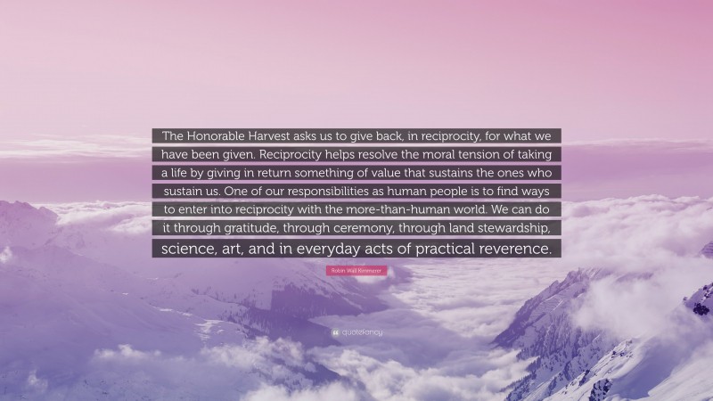 Robin Wall Kimmerer Quote: “The Honorable Harvest asks us to give back, in reciprocity, for what we have been given. Reciprocity helps resolve the moral tension of taking a life by giving in return something of value that sustains the ones who sustain us. One of our responsibilities as human people is to find ways to enter into reciprocity with the more-than-human world. We can do it through gratitude, through ceremony, through land stewardship, science, art, and in everyday acts of practical reverence.”