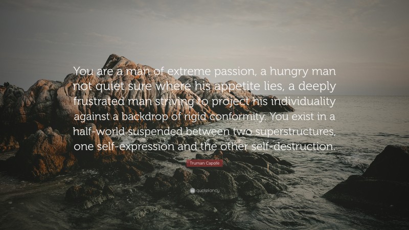 Truman Capote Quote: “You are a man of extreme passion, a hungry man not quiet sure where his appetite lies, a deeply frustrated man striving to project his individuality against a backdrop of rigid conformity. You exist in a half-world suspended between two superstructures, one self-expression and the other self-destruction.”