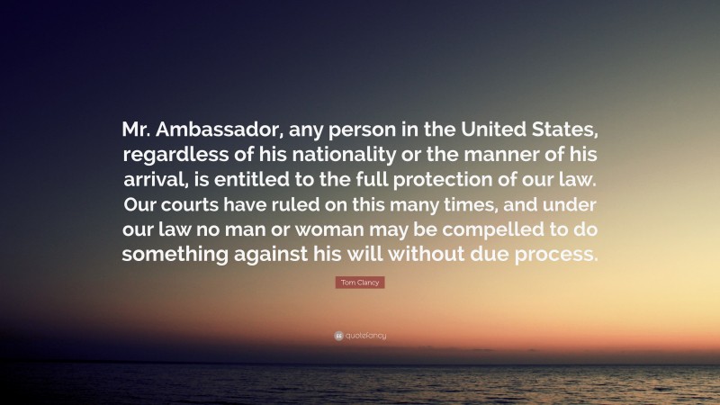 Tom Clancy Quote: “Mr. Ambassador, any person in the United States, regardless of his nationality or the manner of his arrival, is entitled to the full protection of our law. Our courts have ruled on this many times, and under our law no man or woman may be compelled to do something against his will without due process.”