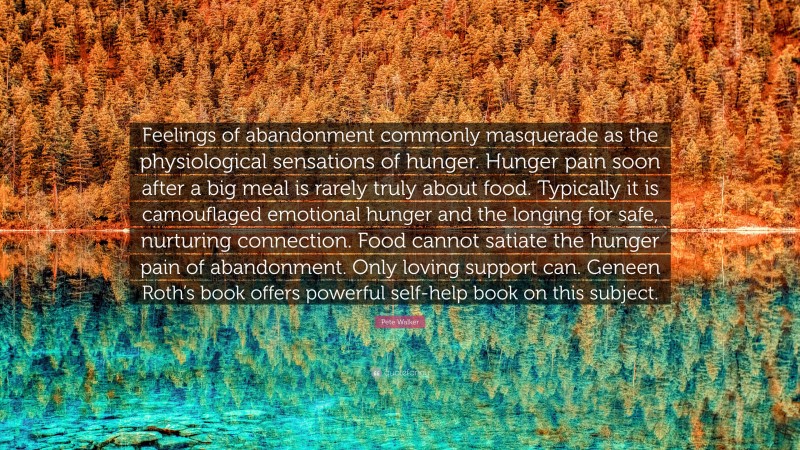 Pete Walker Quote: “Feelings of abandonment commonly masquerade as the physiological sensations of hunger. Hunger pain soon after a big meal is rarely truly about food. Typically it is camouflaged emotional hunger and the longing for safe, nurturing connection. Food cannot satiate the hunger pain of abandonment. Only loving support can. Geneen Roth’s book offers powerful self-help book on this subject.”