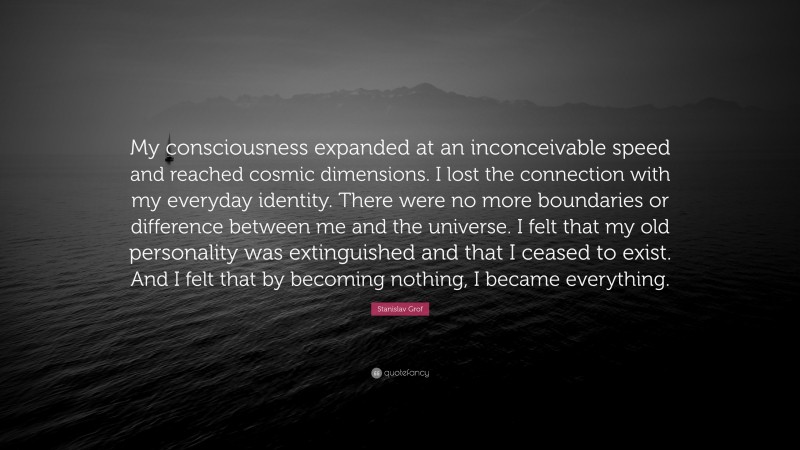 Stanislav Grof Quote: “My consciousness expanded at an inconceivable speed and reached cosmic dimensions. I lost the connection with my everyday identity. There were no more boundaries or difference between me and the universe. I felt that my old personality was extinguished and that I ceased to exist. And I felt that by becoming nothing, I became everything.”