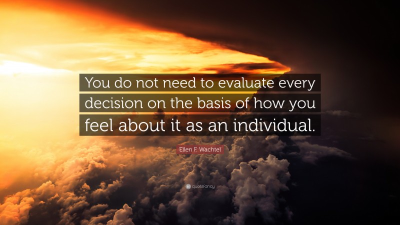 Ellen F. Wachtel Quote: “You do not need to evaluate every decision on the basis of how you feel about it as an individual.”