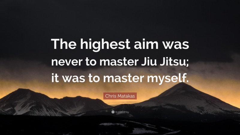 Chris Matakas Quote: “The highest aim was never to master Jiu Jitsu; it was to master myself.”