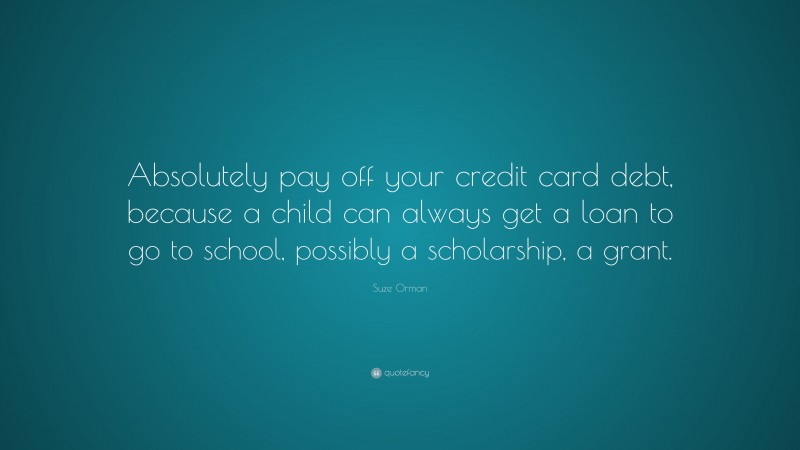 Suze Orman Quote: “Absolutely pay off your credit card debt, because a child can always get a loan to go to school, possibly a scholarship, a grant.”