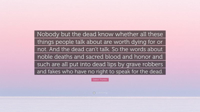 Dalton Trumbo Quote: “Nobody but the dead know whether all these things people talk about are worth dying for or not. And the dead can’t talk. So the words about noble deaths and sacred blood and honor and such are all put into dead lips by grave robbers and fakes who have no right to speak for the dead.”