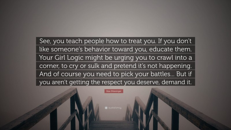 Iliza Shlesinger Quote: “See, you teach people how to treat you. If you don’t like someone’s behavior toward you, educate them. Your Girl Logic might be urging you to crawl into a corner, to cry or sulk and pretend it’s not happening. And of course you need to pick your battles... But if you aren’t getting the respect you deserve, demand it.”