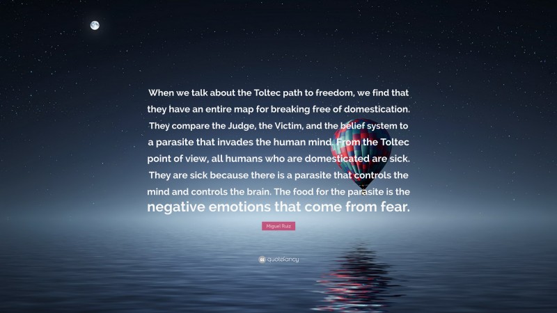 Miguel Ruiz Quote: “When we talk about the Toltec path to freedom, we find that they have an entire map for breaking free of domestication. They compare the Judge, the Victim, and the belief system to a parasite that invades the human mind. From the Toltec point of view, all humans who are domesticated are sick. They are sick because there is a parasite that controls the mind and controls the brain. The food for the parasite is the negative emotions that come from fear.”